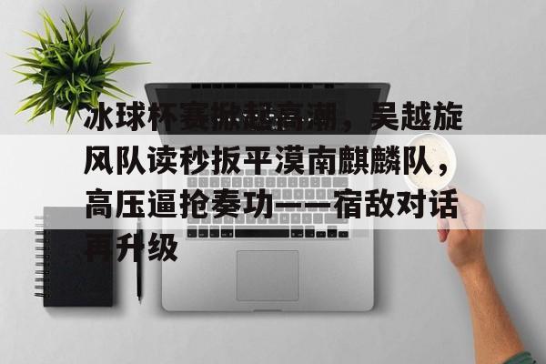 包含冰球杯赛掀起高潮，吴越旋风队读秒扳平漠南麒麟队，高压逼抢奏功——宿敌对话再升级的词条